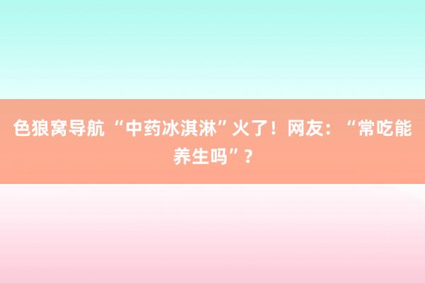 色狼窝导航 “中药冰淇淋”火了！网友：“常吃能养生吗”？