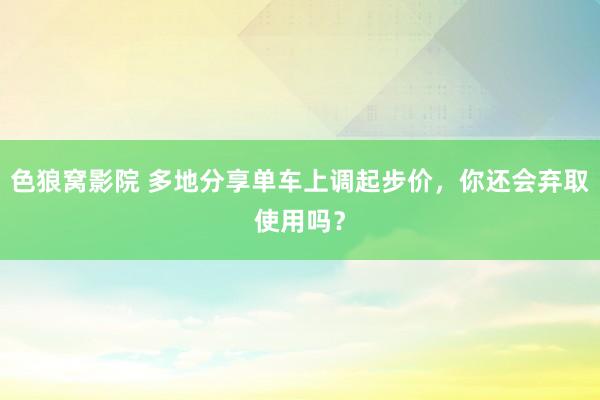 色狼窝影院 多地分享单车上调起步价，你还会弃取使用吗？