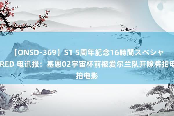 【ONSD-369】S1 5周年記念16時間スペシャル RED 电讯报：基恩02宇宙杯前被爱尔兰队开除将拍电影