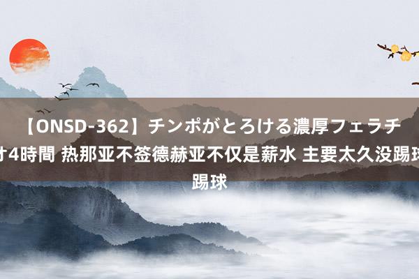 【ONSD-362】チンポがとろける濃厚フェラチオ4時間 热那亚不签德赫亚不仅是薪水 主要太久没踢球