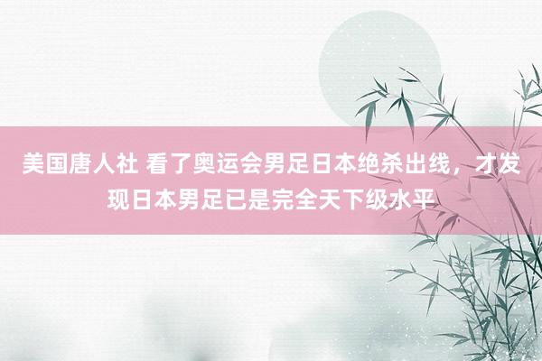 美国唐人社 看了奥运会男足日本绝杀出线，才发现日本男足已是完全天下级水平