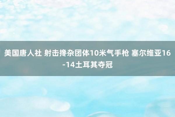 美国唐人社 射击搀杂团体10米气手枪 塞尔维亚16-14土耳其夺冠