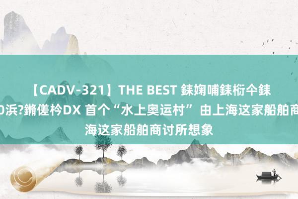 【CADV-321】THE BEST 銇婅哺銇椼仐銇俱仚銆?50浜?鏅傞枔DX 首个“水上奥运村” 由上海这家船舶商讨所想象