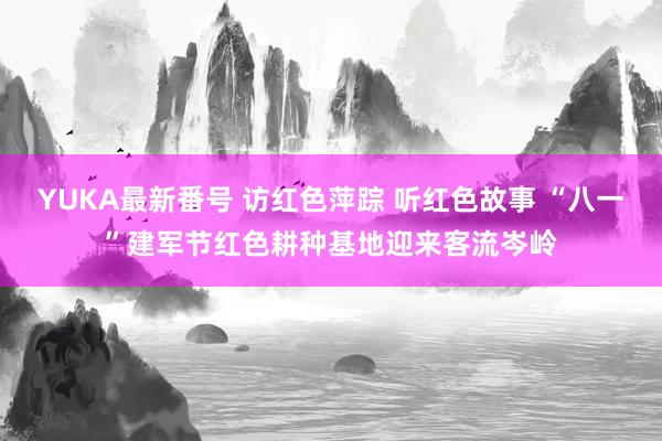 YUKA最新番号 访红色萍踪 听红色故事 “八一”建军节红色耕种基地迎来客流岑岭