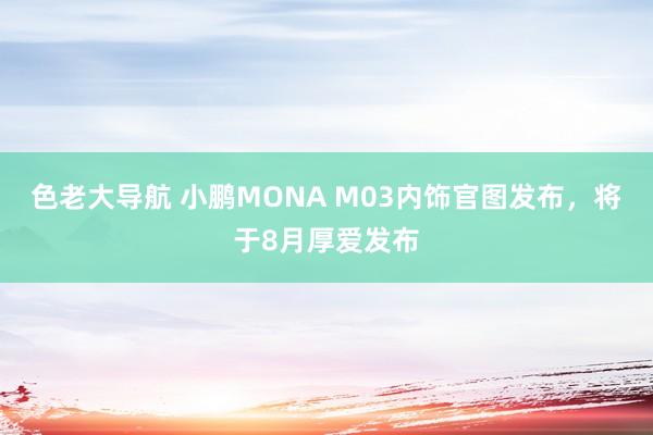 色老大导航 小鹏MONA M03内饰官图发布，将于8月厚爱发布