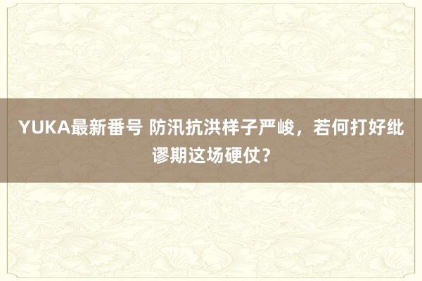 YUKA最新番号 防汛抗洪样子严峻，若何打好纰谬期这场硬仗？