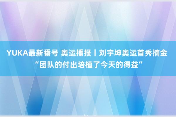 YUKA最新番号 奥运播报丨刘宇坤奥运首秀摘金 “团队的付出培植了今天的得益”