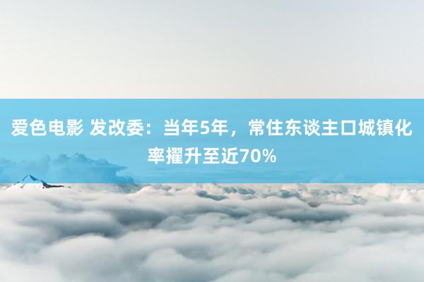 爱色电影 发改委：当年5年，常住东谈主口城镇化率擢升至近70%