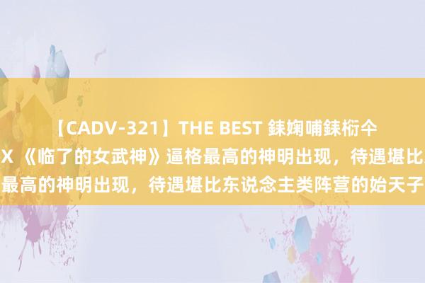 【CADV-321】THE BEST 銇婅哺銇椼仐銇俱仚銆?50浜?鏅傞枔DX 《临了的女武神》逼格最高的神明出现，待遇堪比东说念主类阵营的始天子