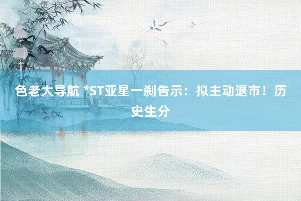 色老大导航 *ST亚星一刹告示：拟主动退市！历史生分