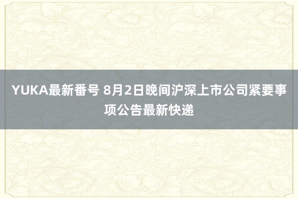 YUKA最新番号 8月2日晚间沪深上市公司紧要事项公告最新快递