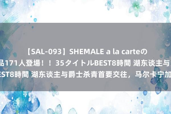 【SAL-093】SHEMALE a la carteの歴史 2008～2011 国内作品171人登場！！35タイトルBEST8時間 湖东谈主与爵士杀青首要交往，马尔卡宁加盟洛杉矶