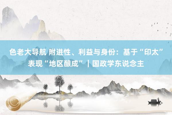 色老大导航 附进性、利益与身份：基于“印太”表现“地区酿成”｜国政学东说念主