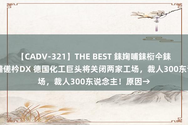 【CADV-321】THE BEST 銇婅哺銇椼仐銇俱仚銆?50浜?鏅傞枔DX 德国化工巨头将关闭两家工场，裁人300东说念主！原因→