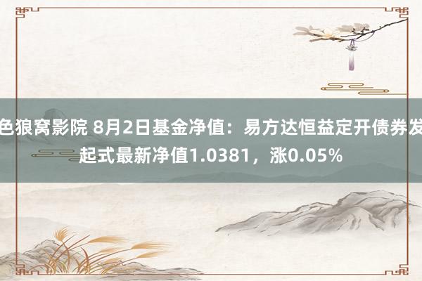 色狼窝影院 8月2日基金净值：易方达恒益定开债券发起式最新净值1.0381，涨0.05%