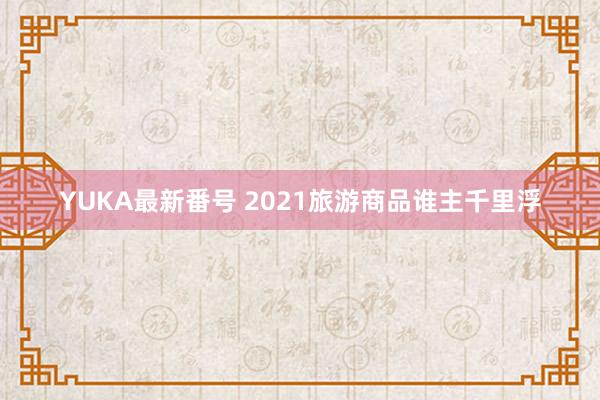 YUKA最新番号 2021旅游商品谁主千里浮