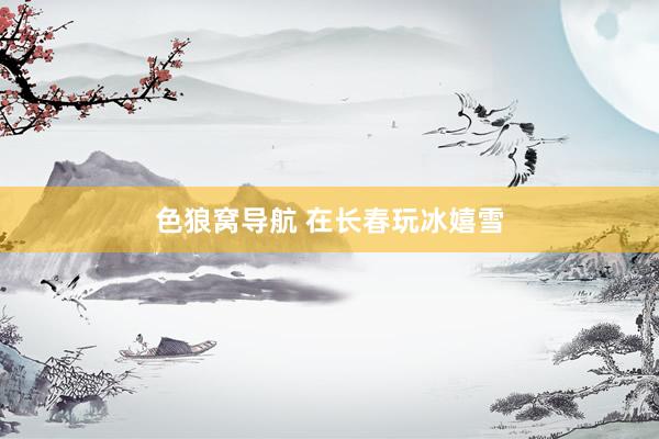 色狼窝导航 在长春玩冰嬉雪