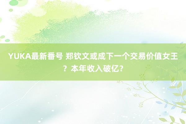 YUKA最新番号 郑钦文或成下一个交易价值女王？本年收入破亿？