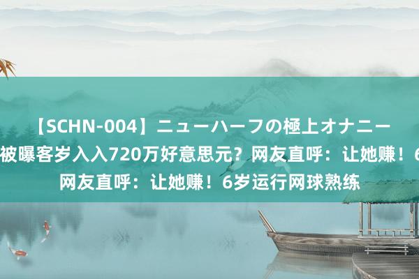 【SCHN-004】ニューハーフの極上オナニー 郑钦文夺冠后，被曝客岁入入720万好意思元？网友直呼：让她赚！6岁运行网球熟练