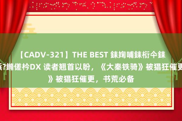 【CADV-321】THE BEST 銇婅哺銇椼仐銇俱仚銆?50浜?鏅傞枔DX 读者翘首以盼，《大秦铁骑》被猖狂催更，书荒必备