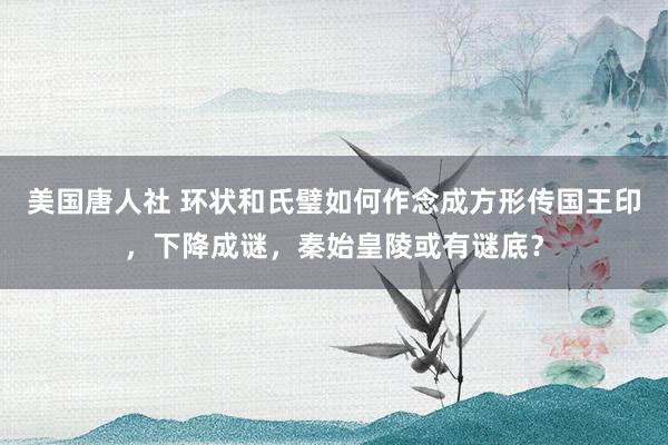 美国唐人社 环状和氏璧如何作念成方形传国王印，下降成谜，秦始皇陵或有谜底？