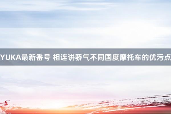 YUKA最新番号 相连讲骄气不同国度摩托车的优污点