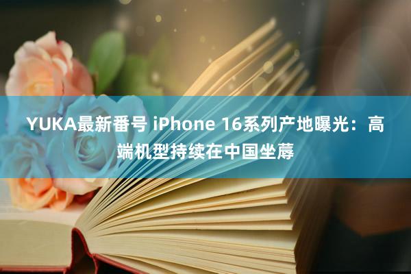 YUKA最新番号 iPhone 16系列产地曝光：高端机型持续在中国坐蓐