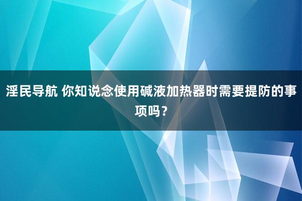 淫民导航 你知说念使用碱液加热器时需要提防的事项吗？