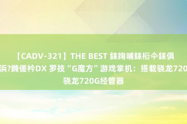 【CADV-321】THE BEST 銇婅哺銇椼仐銇俱仚銆?50浜?鏅傞枔DX 罗技“G魔方”游戏掌机：搭载骁龙720G经管器