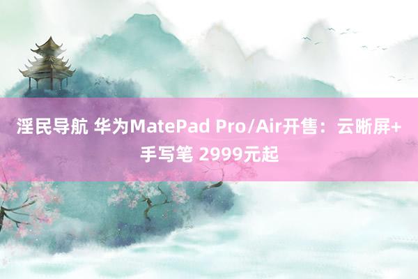 淫民导航 华为MatePad Pro/Air开售：云晰屏+手写笔 2999元起