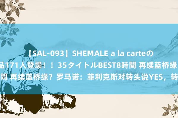 【SAL-093】SHEMALE a la carteの歴史 2008～2011 国内作品171人登場！！35タイトルBEST8時間 再续蓝桥缘？罗马诺：菲利克斯对转头说YES，转会取决于切尔西