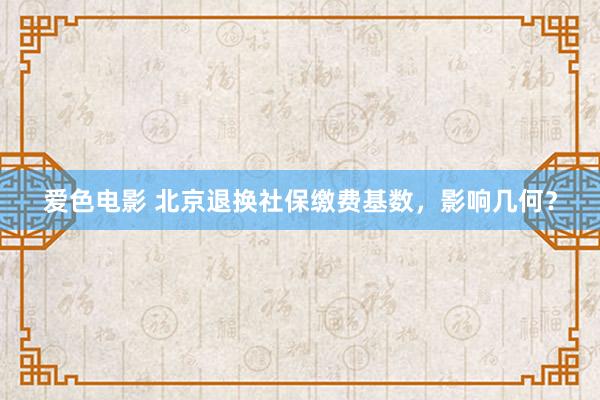 爱色电影 北京退换社保缴费基数，影响几何？