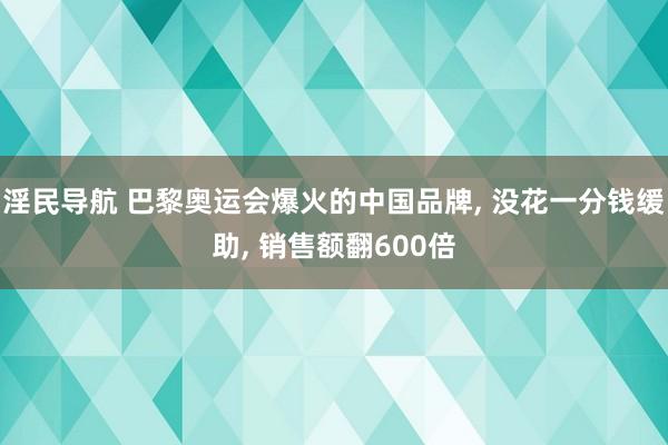 淫民导航 巴黎奥运会爆火的中国品牌， 没花一分钱缓助， 销售额翻600倍