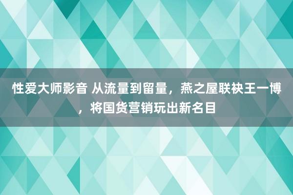 性爱大师影音 从流量到留量，燕之屋联袂王一博，将国货营销玩出新名目