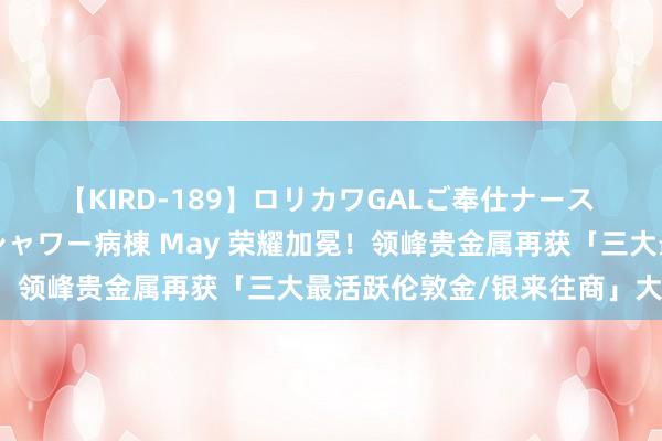 【KIRD-189】ロリカワGALご奉仕ナース 大量ぶっかけザーメンシャワー病棟 May 荣耀加冕！领峰贵金属再获「三大最活跃伦敦金/银来往商」大奖！