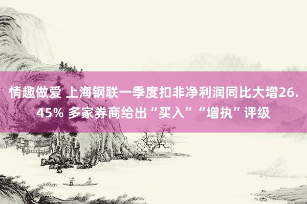 情趣做爱 上海钢联一季度扣非净利润同比大增26.45% 多家券商给出“买入”“增执”评级