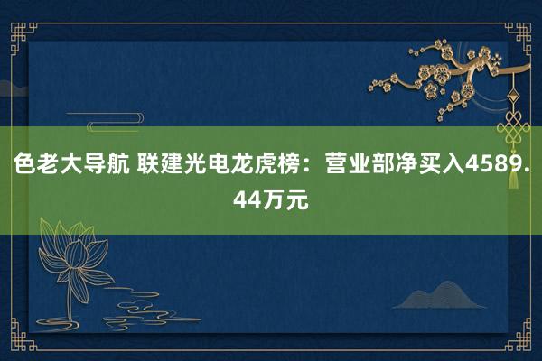 色老大导航 联建光电龙虎榜：营业部净买入4589.44万元