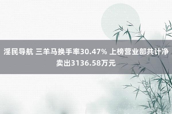 淫民导航 三羊马换手率30.47% 上榜营业部共计净卖出3136.58万元