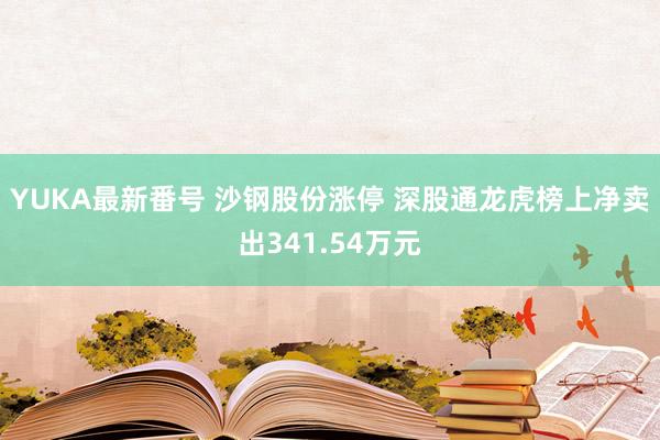 YUKA最新番号 沙钢股份涨停 深股通龙虎榜上净卖出341.54万元