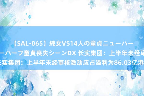 【SAL-065】純女VS14人の童貞ニューハーフ 二度と見れないニューハーフ童貞喪失シーンDX 长实集团：上半年未经审核激动应占溢利为86.03亿港元