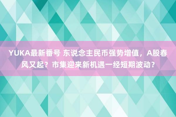 YUKA最新番号 东说念主民币强势增值，A股春风又起？市集迎来新机遇一经短期波动？