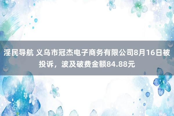 淫民导航 义乌市冠杰电子商务有限公司8月16日被投诉，波及破费金额84.88元