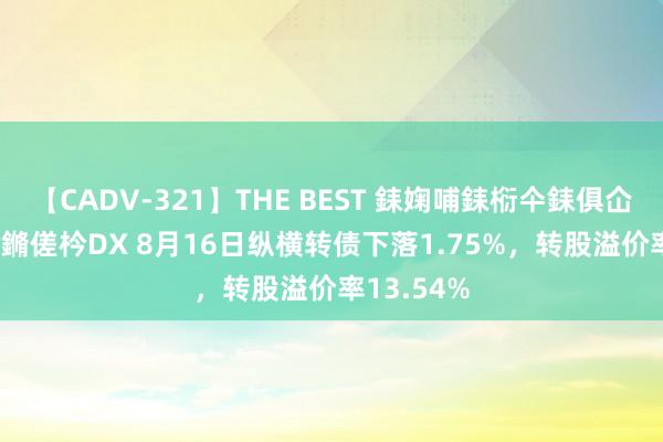 【CADV-321】THE BEST 銇婅哺銇椼仐銇俱仚銆?50浜?鏅傞枔DX 8月16日纵横转债下落1.75%，转股溢价率13.54%