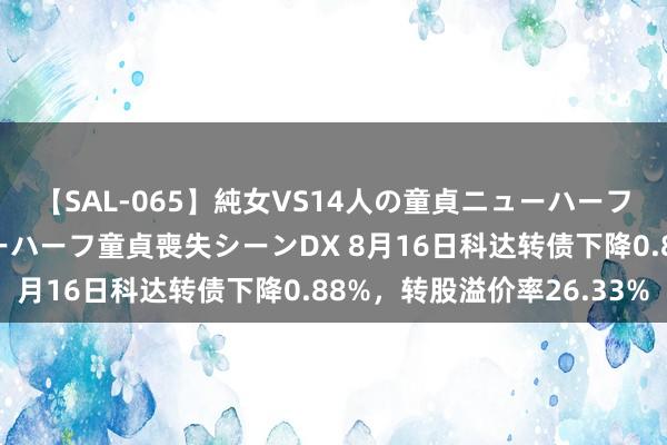 【SAL-065】純女VS14人の童貞ニューハーフ 二度と見れないニューハーフ童貞喪失シーンDX 8月16日科达转债下降0.88%，转股溢价率26.33%