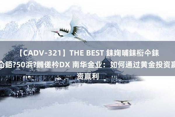 【CADV-321】THE BEST 銇婅哺銇椼仐銇俱仚銆?50浜?鏅傞枔DX 南华金业：如何通过黄金投资赢利