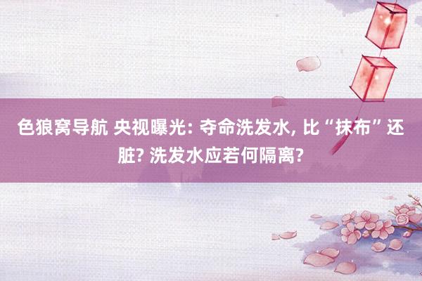 色狼窝导航 央视曝光: 夺命洗发水， 比“抹布”还脏? 洗发水应若何隔离?