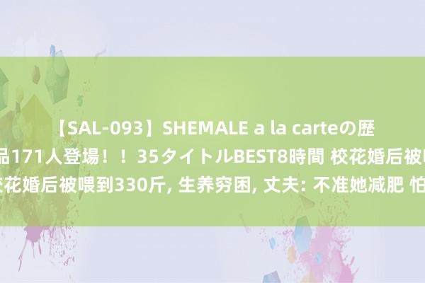 【SAL-093】SHEMALE a la carteの歴史 2008～2011 国内作品171人登場！！35タイトルBEST8時間 校花婚后被喂到330斤， 生养穷困， 丈夫: 不准她减肥 怕被别东谈主抢走