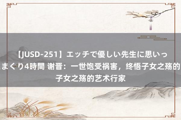 【JUSD-251】エッチで優しい先生に思いっきり甘えまくり4時間 谢晋：一世饱受祸害，终悟子女之殇的艺术行家