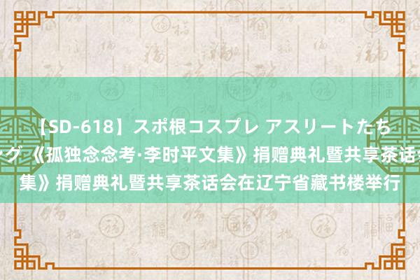 【SD-618】スポ根コスプレ アスリートたちの濡れ濡れトレーニング 《孤独念念考·李时平文集》捐赠典礼暨共享茶话会在辽宁省藏书楼举行