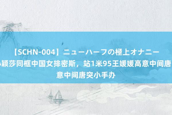 【SCHN-004】ニューハーフの極上オナニー 笑喷！孙颖莎同框中国女排密斯，站1米95王媛媛高意中间唐突小手办